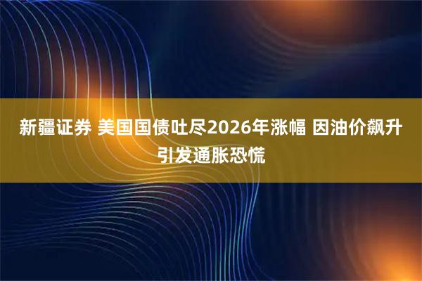 新疆证券 美国国债吐尽2026年涨幅 因油价飙升引发通胀恐慌