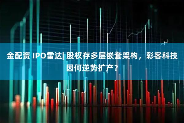 金配资 IPO雷达| 股权存多层嵌套架构，彩客科技因何逆势扩产？