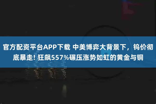 官方配资平台APP下载 中美博弈大背景下，钨价彻底暴走! 狂飙557%碾压涨势如虹的黄金与铜