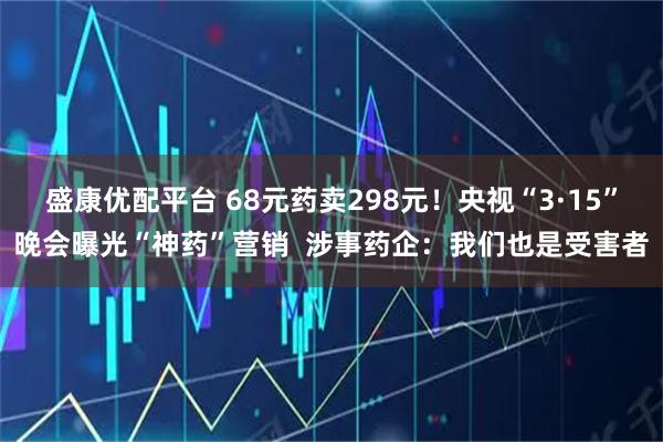 盛康优配平台 68元药卖298元！央视“3·15”晚会曝光“神药”营销  涉事药企：我们也是受害者