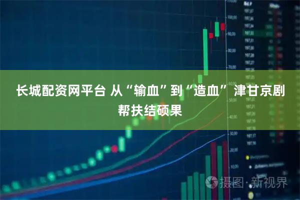 长城配资网平台 从“输血”到“造血” 津甘京剧帮扶结硕果