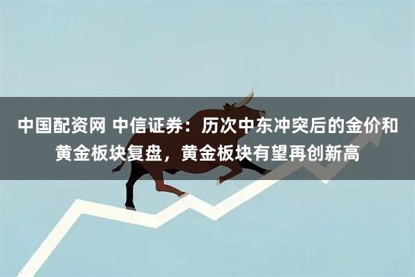 中国配资网 中信证券：历次中东冲突后的金价和黄金板块复盘，黄金板块有望再创新高
