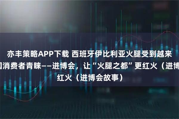 亦丰策略APP下载 西班牙伊比利亚火腿受到越来越多中国消费者青睐——进博会，让“火腿之都”更红火（进博会故事）