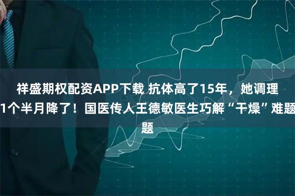 祥盛期权配资APP下载 抗体高了15年，她调理1个半月降了！国医传人王德敏医生巧解“干燥”难题