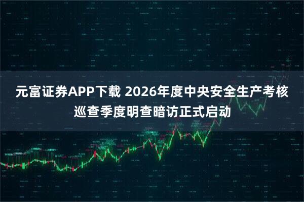 元富证券APP下载 2026年度中央安全生产考核巡查季度明查暗访正式启动
