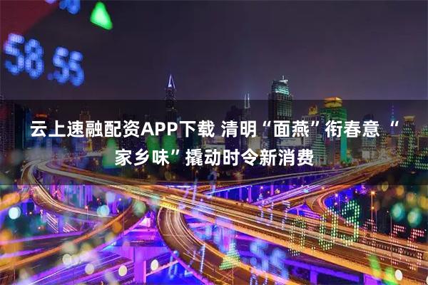 云上速融配资APP下载 清明“面燕”衔春意 “家乡味”撬动时令新消费
