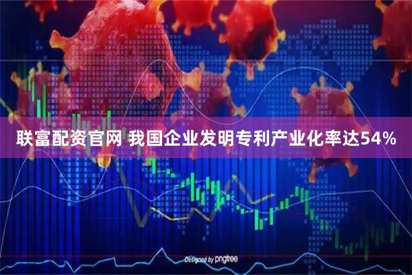 联富配资官网 我国企业发明专利产业化率达54%