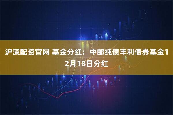 沪深配资官网 基金分红：中邮纯债丰利债券基金12月18日分红