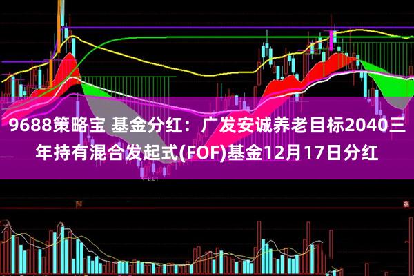 9688策略宝 基金分红：广发安诚养老目标2040三年持有混合发起式(FOF)基金12月17日分红