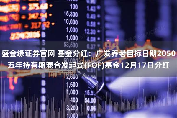 盛金缘证券官网 基金分红：广发养老目标日期2050五年持有期混合发起式(FOF)基金12月17日分红