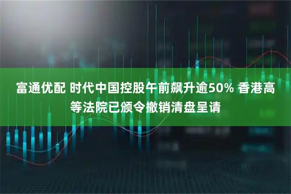 富通优配 时代中国控股午前飙升逾50% 香港高等法院已颁令撤销清盘呈请