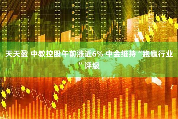 天天盈 中教控股午前涨近6% 中金维持“跑赢行业”评级