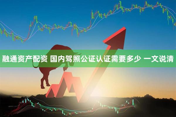 融通资产配资 国内驾照公证认证需要多少 一文说清