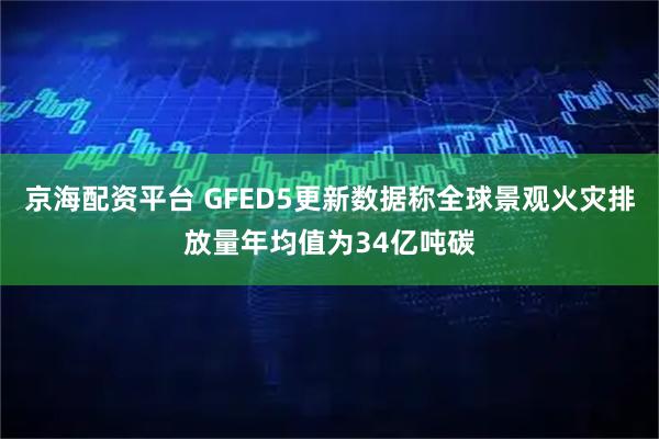 京海配资平台 GFED5更新数据称全球景观火灾排放量年均值为34亿吨碳