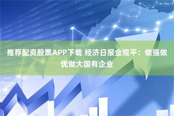 推荐配资股票APP下载 经济日报金观平：做强做优做大国有企业