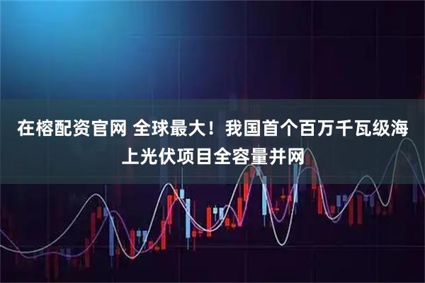 在榕配资官网 全球最大！我国首个百万千瓦级海上光伏项目全容量并网