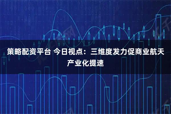 策略配资平台 今日视点：三维度发力促商业航天产业化提速