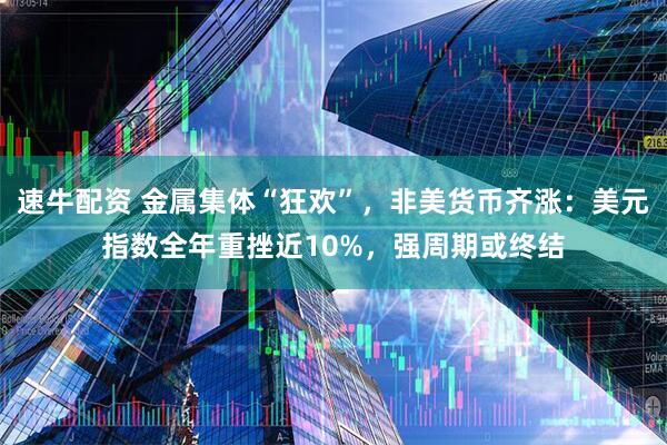 速牛配资 金属集体“狂欢”，非美货币齐涨：美元指数全年重挫近10%，强周期或终结