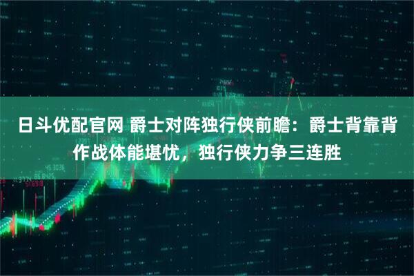 日斗优配官网 爵士对阵独行侠前瞻：爵士背靠背作战体能堪忧，独行侠力争三连胜