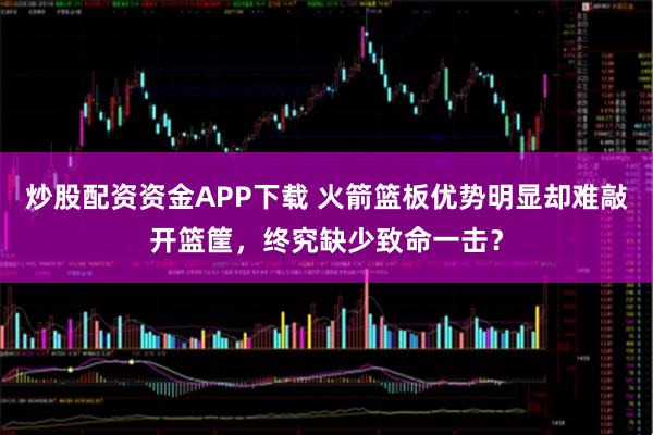 炒股配资资金APP下载 火箭篮板优势明显却难敲开篮筐，终究缺少致命一击？