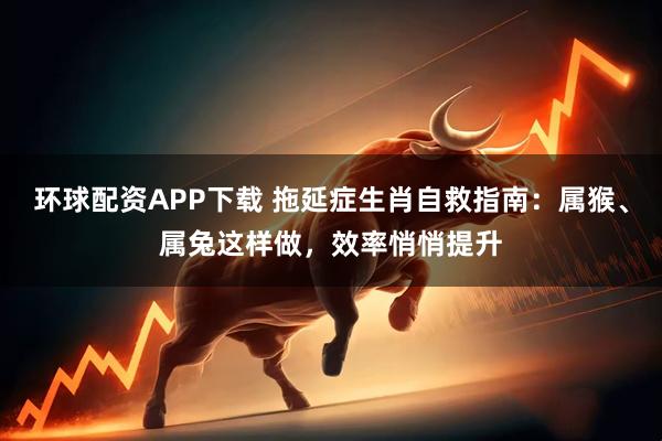 环球配资APP下载 拖延症生肖自救指南：属猴、属兔这样做，效率悄悄提升