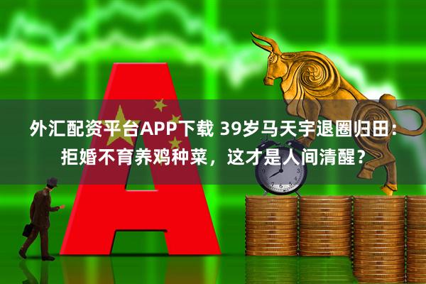 外汇配资平台APP下载 39岁马天宇退圈归田：拒婚不育养鸡种菜，这才是人间清醒？