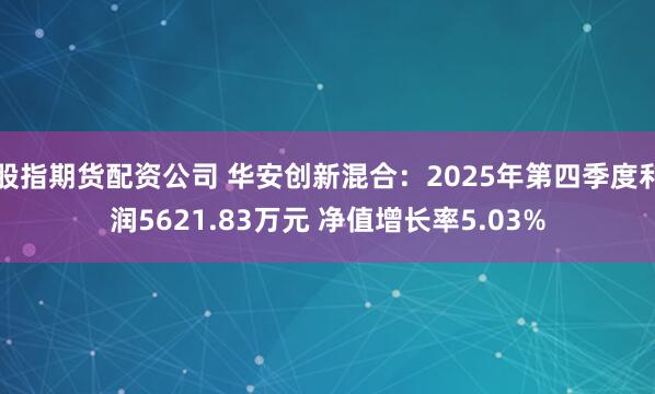 股指期货配资公司 华安创新混合：2025年第四季度利润5621.83万元 净值增长率5.03%
