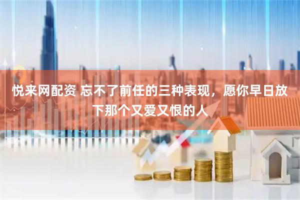 悦来网配资 忘不了前任的三种表现，愿你早日放下那个又爱又恨的人