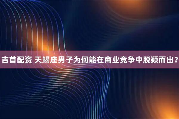吉首配资 天蝎座男子为何能在商业竞争中脱颖而出？