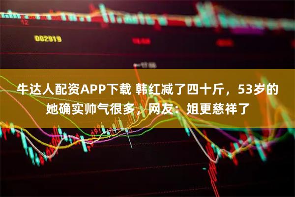 牛达人配资APP下载 韩红减了四十斤，53岁的她确实帅气很多，网友：姐更慈祥了