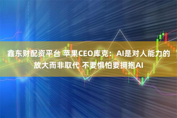 鑫东财配资平台 苹果CEO库克：AI是对人能力的放大而非取代 不要惧怕要拥抱AI