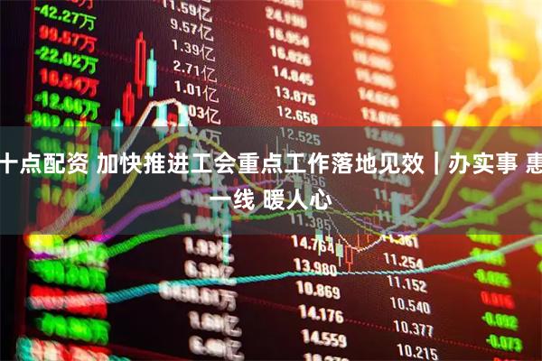 十点配资 加快推进工会重点工作落地见效｜办实事 惠一线 暖人心