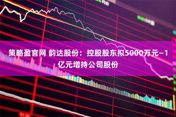 策略盈官网 韵达股份：控股股东拟5000万元—1亿元增持公司股份