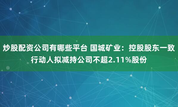 炒股配资公司有哪些平台 国城矿业：控股股东一致行动人拟减持公司不超2.11%股份