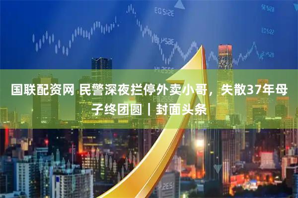 国联配资网 民警深夜拦停外卖小哥，失散37年母子终团圆｜封面头条